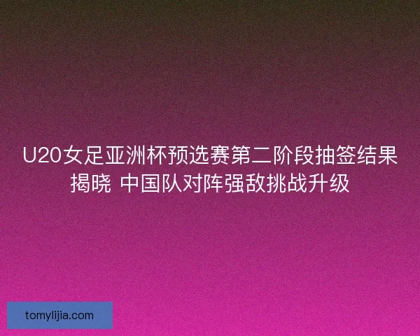 U20女足亚洲杯预选赛第二阶段抽签结果揭晓 中国队对阵强敌挑战升级