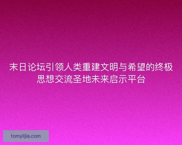 末日论坛引领人类重建文明与希望的终极思想交流圣地未来启示平台