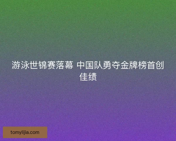 游泳世锦赛落幕 中国队勇夺金牌榜首创佳绩