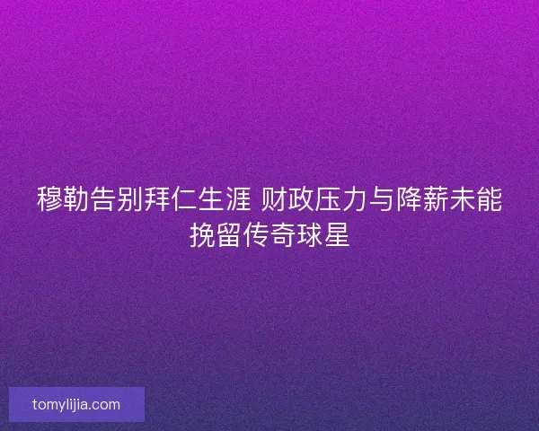 穆勒告别拜仁生涯 财政压力与降薪未能挽留传奇球星