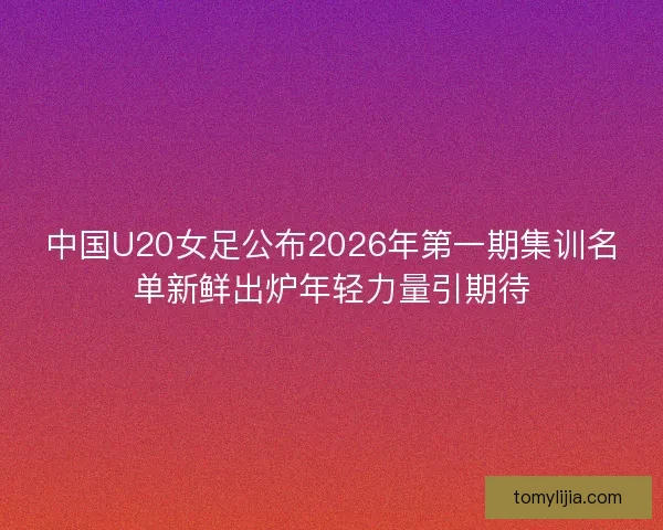 中国U20女足公布2026年第一期集训名单新鲜出炉年轻力量引期待