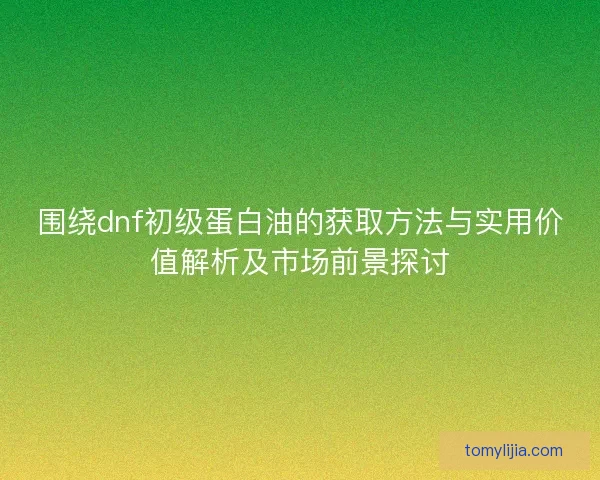 围绕dnf初级蛋白油的获取方法与实用价值解析及市场前景探讨