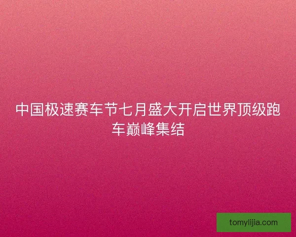 中国极速赛车节七月盛大开启世界顶级跑车巅峰集结