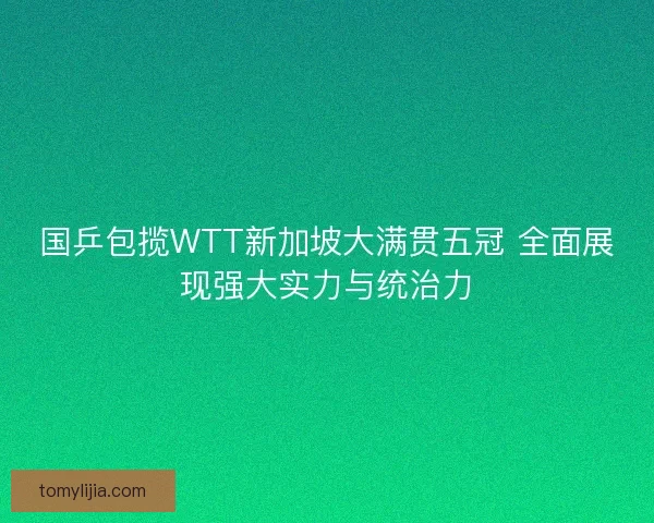 国乒包揽WTT新加坡大满贯五冠 全面展现强大实力与统治力