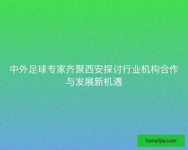 中外足球专家齐聚西安探讨行业机构合作与发展新机遇 中外足球专家齐聚西安探讨行业机构合作与发展新机遇