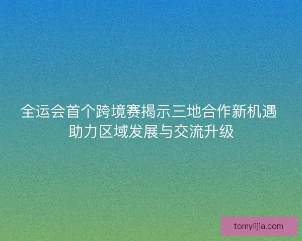 全运会首个跨境赛揭示三地合作新机遇 助力区域发展与交流升级