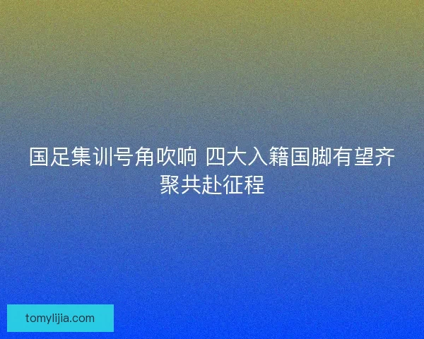 国足集训号角吹响 四大入籍国脚有望齐聚共赴征程